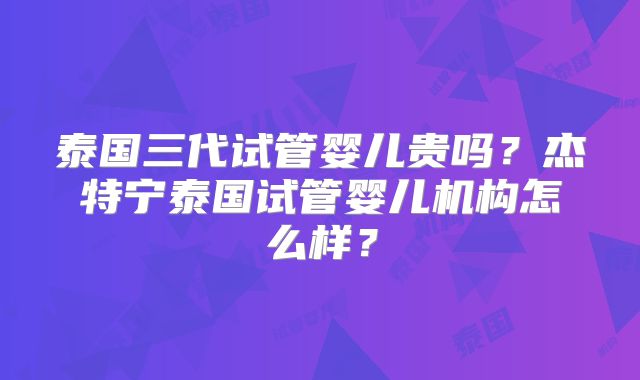 泰国三代试管婴儿贵吗？杰特宁泰国试管婴儿机构怎么样？