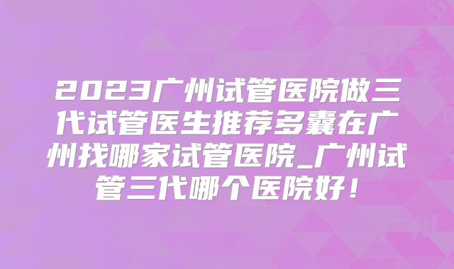 2023广州试管医院做三代试管医生推荐多囊在广州找哪家试管医院_广州试管三代哪个医院好！