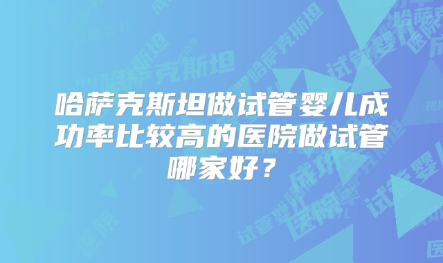 哈萨克斯坦做试管婴儿成功率比较高的医院做试管哪家好？