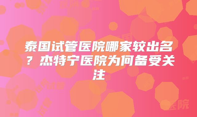 泰国试管医院哪家较出名？杰特宁医院为何备受关注