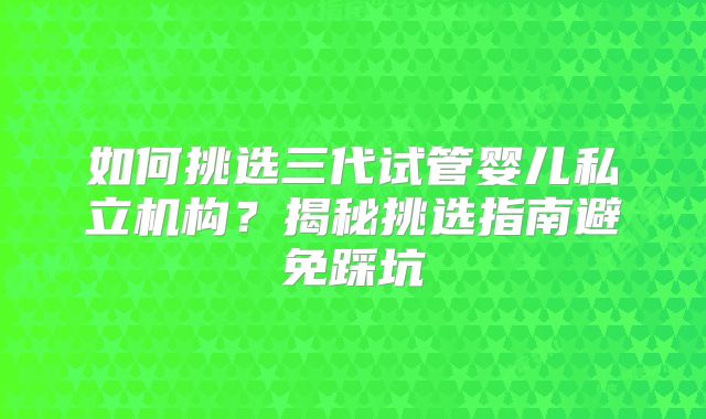 如何挑选三代试管婴儿私立机构？揭秘挑选指南避免踩坑