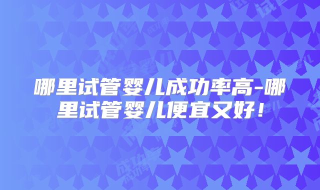 哪里试管婴儿成功率高-哪里试管婴儿便宜又好!