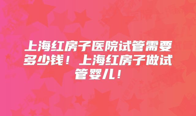 上海红房子医院试管需要多少钱!上海红房子做试管婴儿!