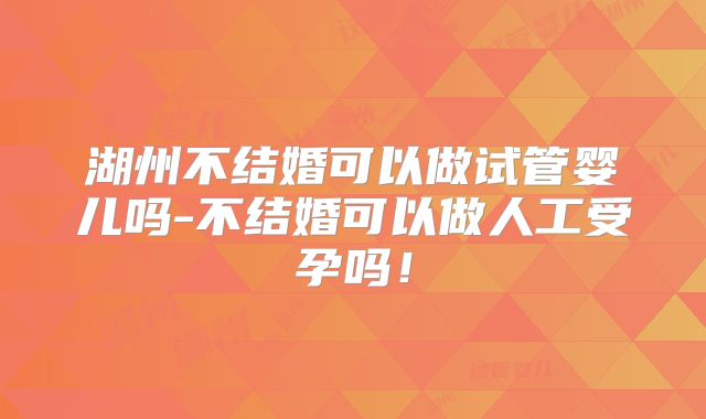 湖州不结婚可以做试管婴儿吗-不结婚可以做人工受孕吗！