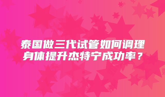 泰国做三代试管如何调理身体提升杰特宁成功率？