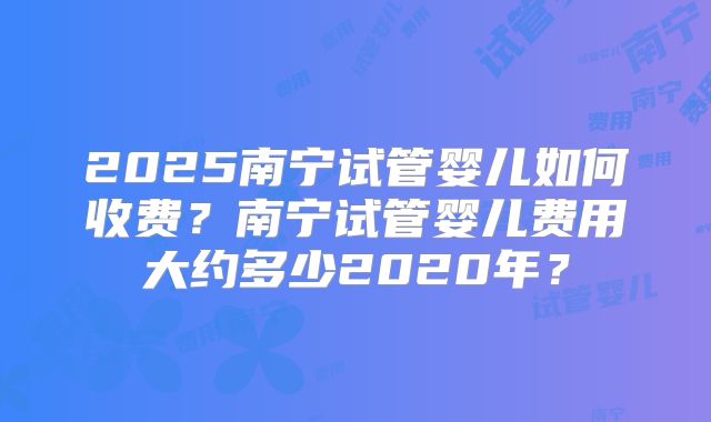 2025南宁试管婴儿如何收费?南宁试管婴儿费用大约多少2020年?