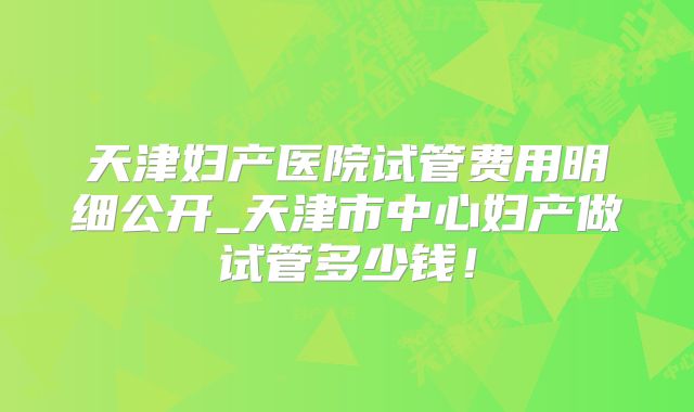 天津妇产医院试管费用明细公开_天津市中心妇产做试管多少钱！
