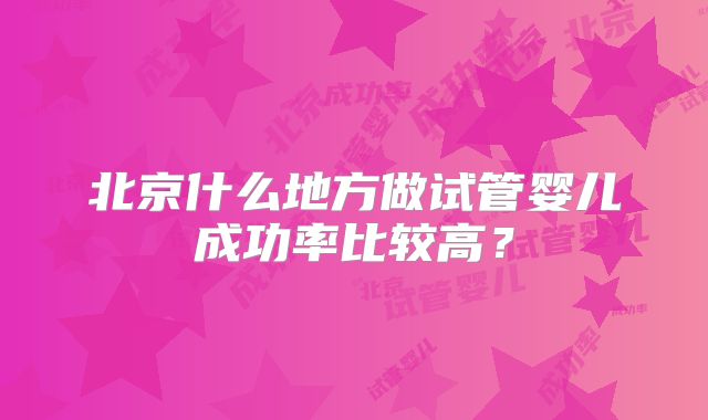 北京什么地方做试管婴儿成功率比较高?