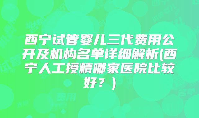 西宁试管婴儿三代费用公开及机构名单详细解析(西宁人工授精哪家医院比较好?)