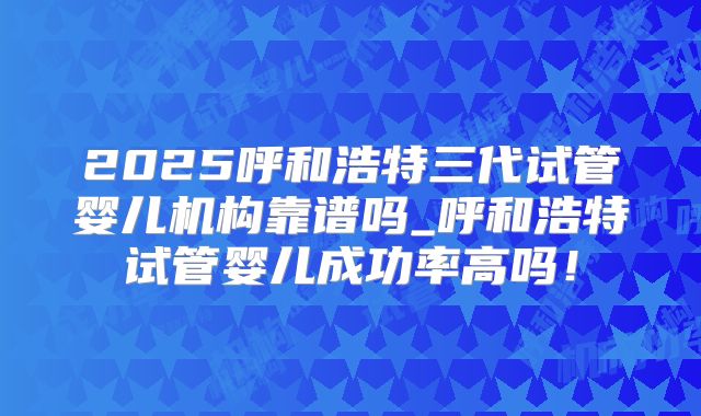 2025呼和浩特三代试管婴儿机构靠谱吗_呼和浩特试管婴儿成功率高吗!