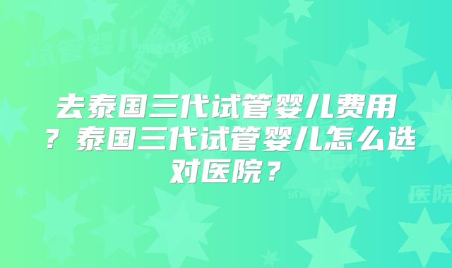 去泰国三代试管婴儿费用？泰国三代试管婴儿怎么选对医院？