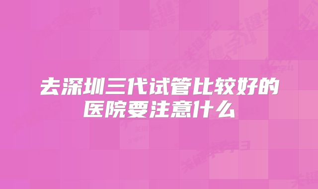 去深圳三代试管比较好的医院要注意什么