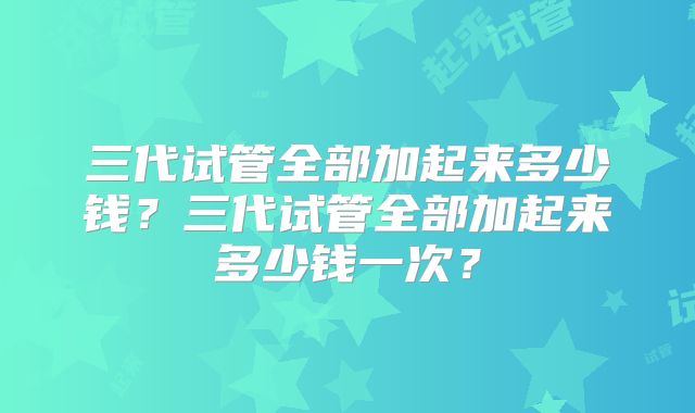 三代试管全部加起来多少钱？三代试管全部加起来多少钱一次？