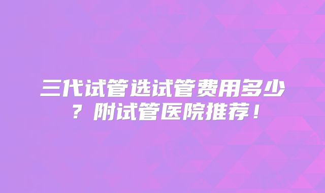 三代试管选试管费用多少？附试管医院推荐！