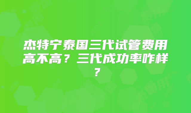 杰特宁泰国三代试管费用高不高？三代成功率咋样？