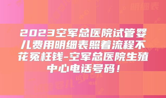 2023空军总医院试管婴儿费用明细表照着流程不花冤枉钱-空军总医院生殖中心电话号码！