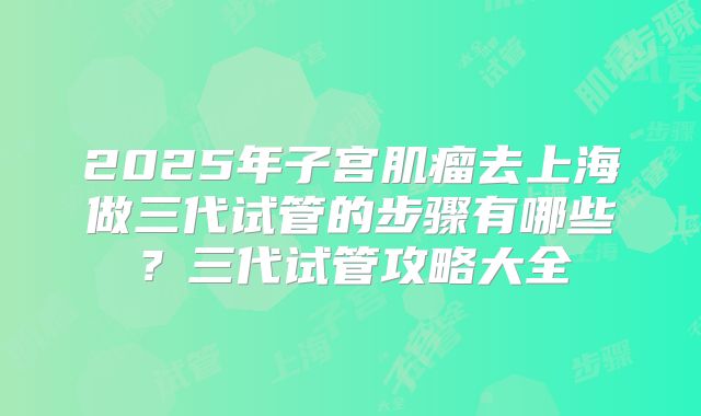 2025年子宫肌瘤去上海做三代试管的步骤有哪些?三代试管攻略大全