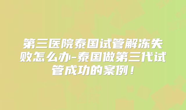 第三医院泰国试管解冻失败怎么办-泰国做第三代试管成功的案例！