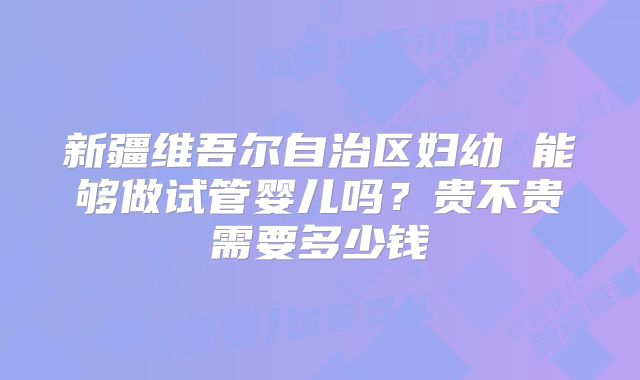 新疆维吾尔自治区妇幼 能够做试管婴儿吗?贵不贵需要多少钱