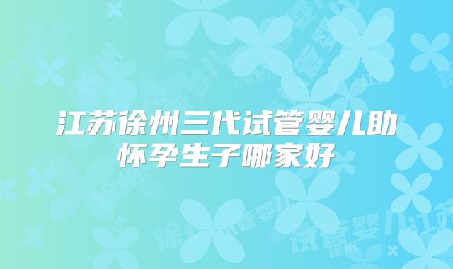 江苏徐州三代试管婴儿助怀孕生子哪家好