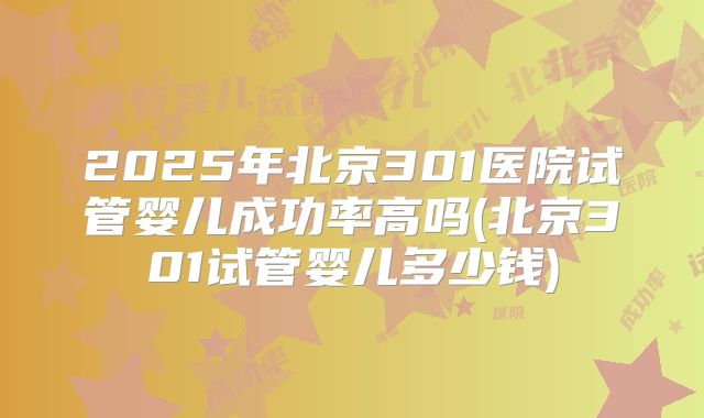 2025年北京301医院试管婴儿成功率高吗(北京301试管婴儿多少钱)