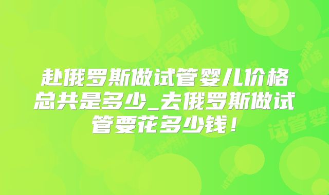 赴俄罗斯做试管婴儿价格总共是多少_去俄罗斯做试管要花多少钱！