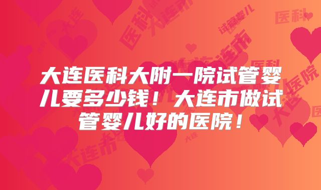 大连医科大附一院试管婴儿要多少钱！大连市做试管婴儿好的医院！