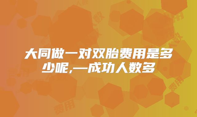 大同做一对双胎费用是多少呢,—成功人数多