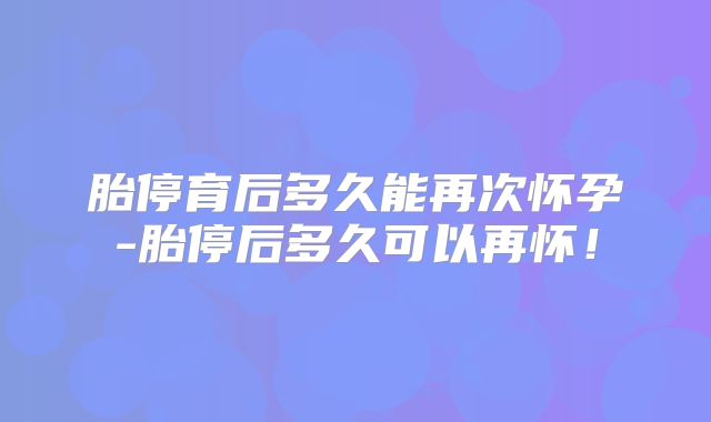 胎停育后多久能再次怀孕-胎停后多久可以再怀！