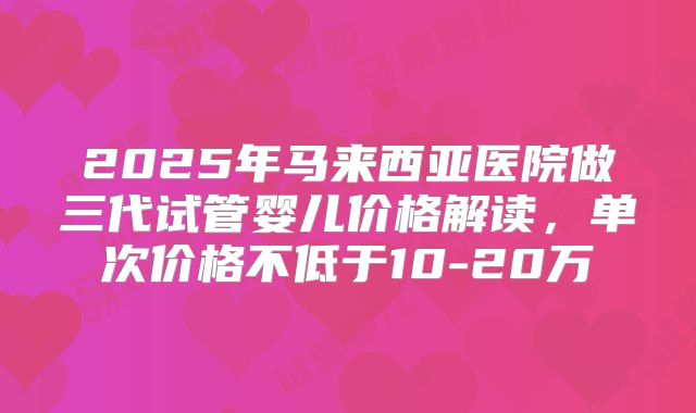 2025年马来西亚医院做三代试管婴儿价格解读,单次价格不低于10-20万