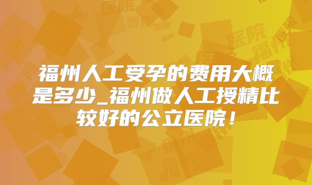 福州人工受孕的费用大概是多少_福州做人工授精比较好的公立医院!