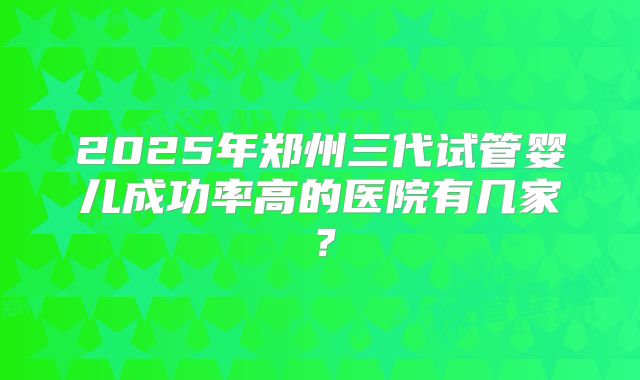 2025年郑州三代试管婴儿成功率高的医院有几家?