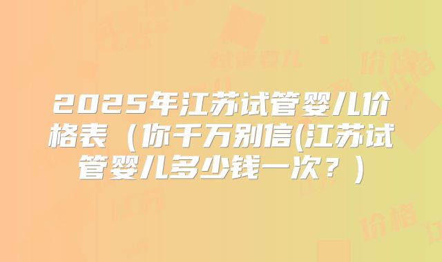 2025年江苏试管婴儿价格表（你千万别信(江苏试管婴儿多少钱一次？)