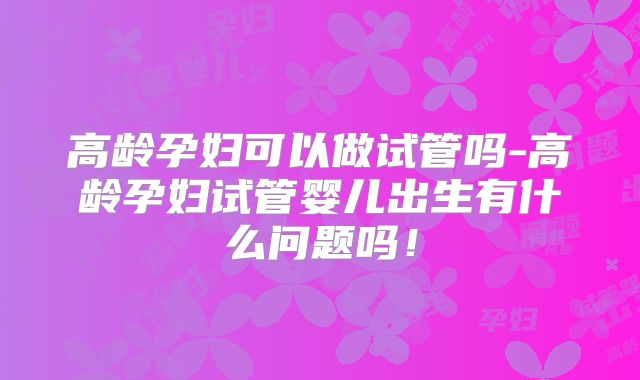 高龄孕妇可以做试管吗-高龄孕妇试管婴儿出生有什么问题吗！