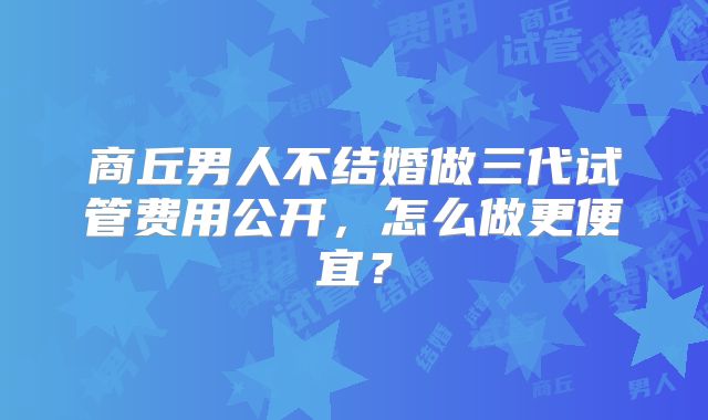 商丘男人不结婚做三代试管费用公开,怎么做更便宜?