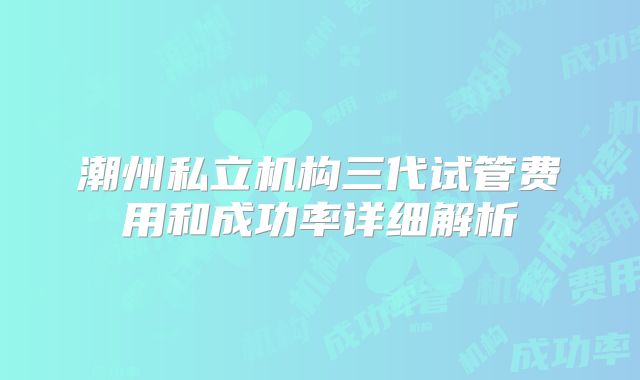 潮州私立机构三代试管费用和成功率详细解析