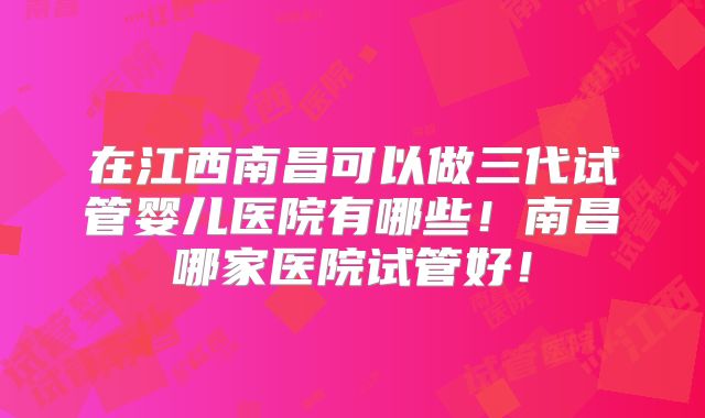 在江西南昌可以做三代试管婴儿医院有哪些！南昌哪家医院试管好！