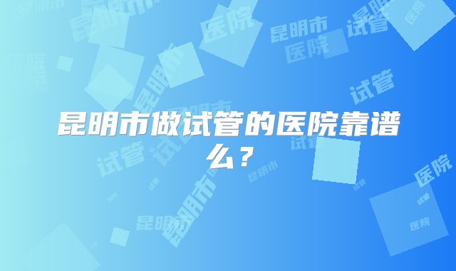 昆明市做试管的医院靠谱么?