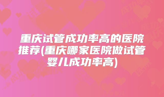 重庆试管成功率高的医院推荐(重庆哪家医院做试管婴儿成功率高)