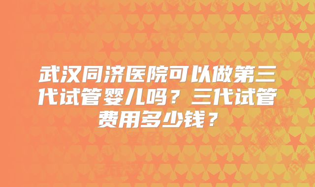 武汉同济医院可以做第三代试管婴儿吗?三代试管费用多少钱?