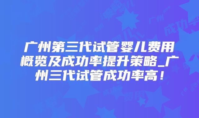广州第三代试管婴儿费用概览及成功率提升策略_广州三代试管成功率高！