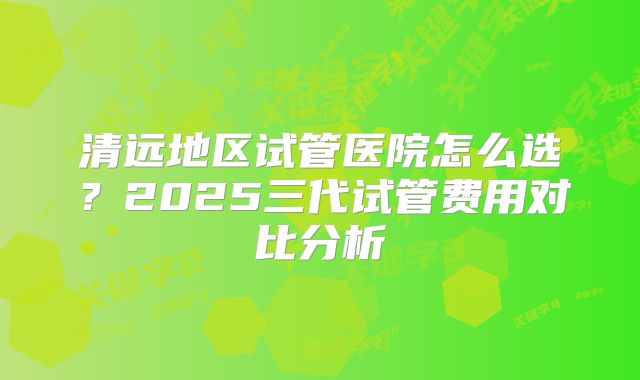 清远地区试管医院怎么选?2025三代试管费用对比分析