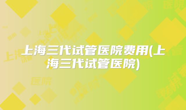 上海三代试管医院费用(上海三代试管医院)