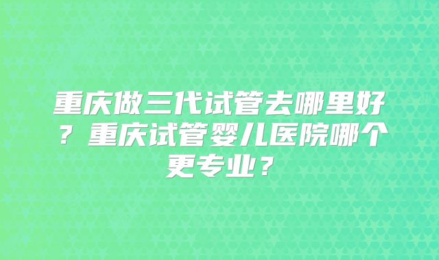 重庆做三代试管去哪里好？重庆试管婴儿医院哪个更专业？
