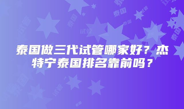 泰国做三代试管哪家好？杰特宁泰国排名靠前吗？