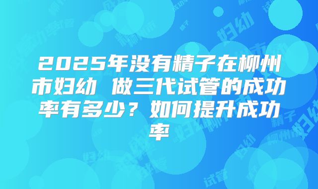 2025年没有精子在柳州市妇幼 做三代试管的成功率有多少？如何提升成功率