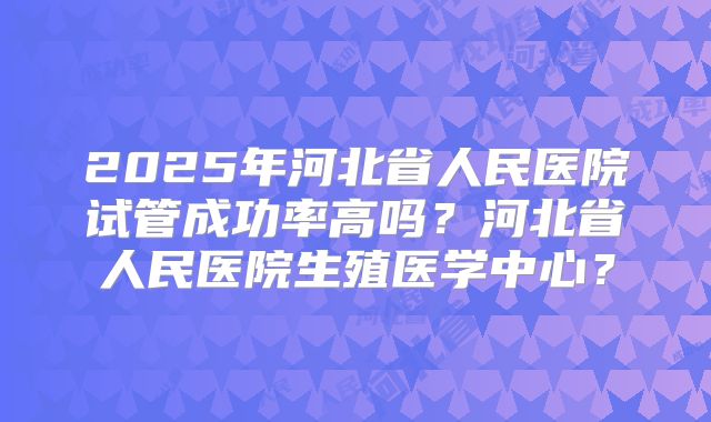 2025年河北省人民医院试管成功率高吗?河北省人民医院生殖医学中心?