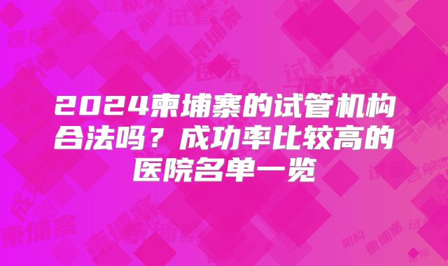 2024柬埔寨的试管机构合法吗?成功率比较高的医院名单一览