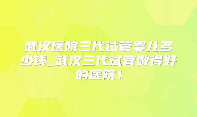 武汉医院三代试管婴儿多少钱_武汉三代试管做得好的医院!