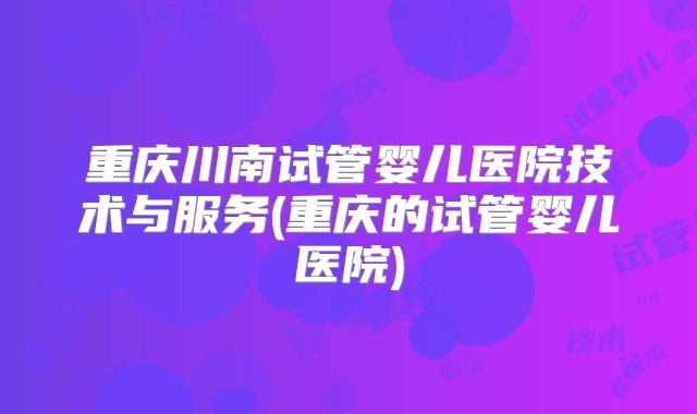 重庆川南试管婴儿医院技术与服务(重庆的试管婴儿医院)